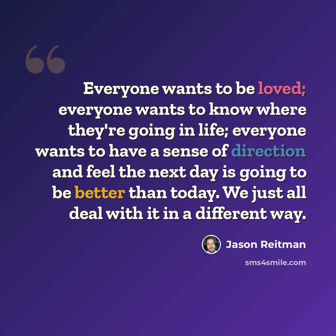 “Everyone wants to be loved; everyone wants to know where they're going in life; everyone wants to have a sense of direction and feel the next day is going to be better than today. We just all deal with it in a different way.” quote by Jason Reitman