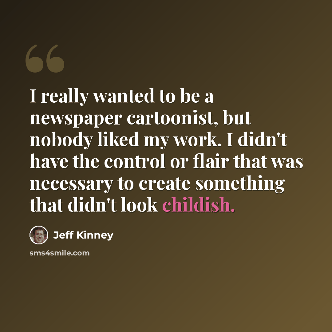 “I really wanted to be a newspaper cartoonist, but nobody liked my work. I didn't have the control or flair that was necessary to create something that didn't look childish.” quote by Jeff Kinney