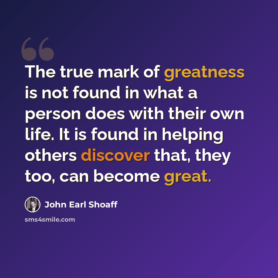 “The true mark of greatness is not found in what a person does with their own life. It is found in helping others discover that, they too, can become great.” quote by John Earl Shoaff