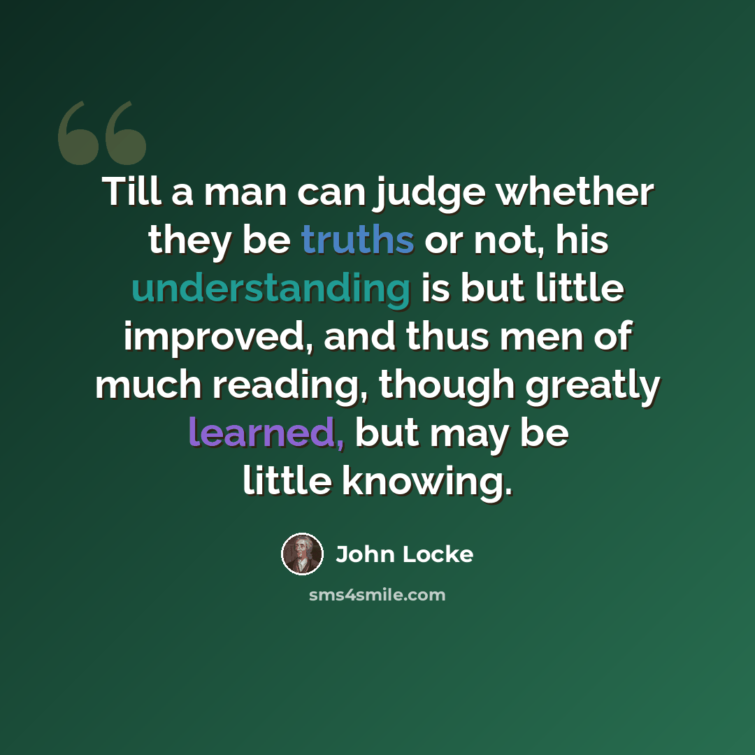 “Till a man can judge whether they be truths or not, his understanding is but little improved, and thus men of much reading, though greatly learned, but may be little knowing.” quote by John Locke
