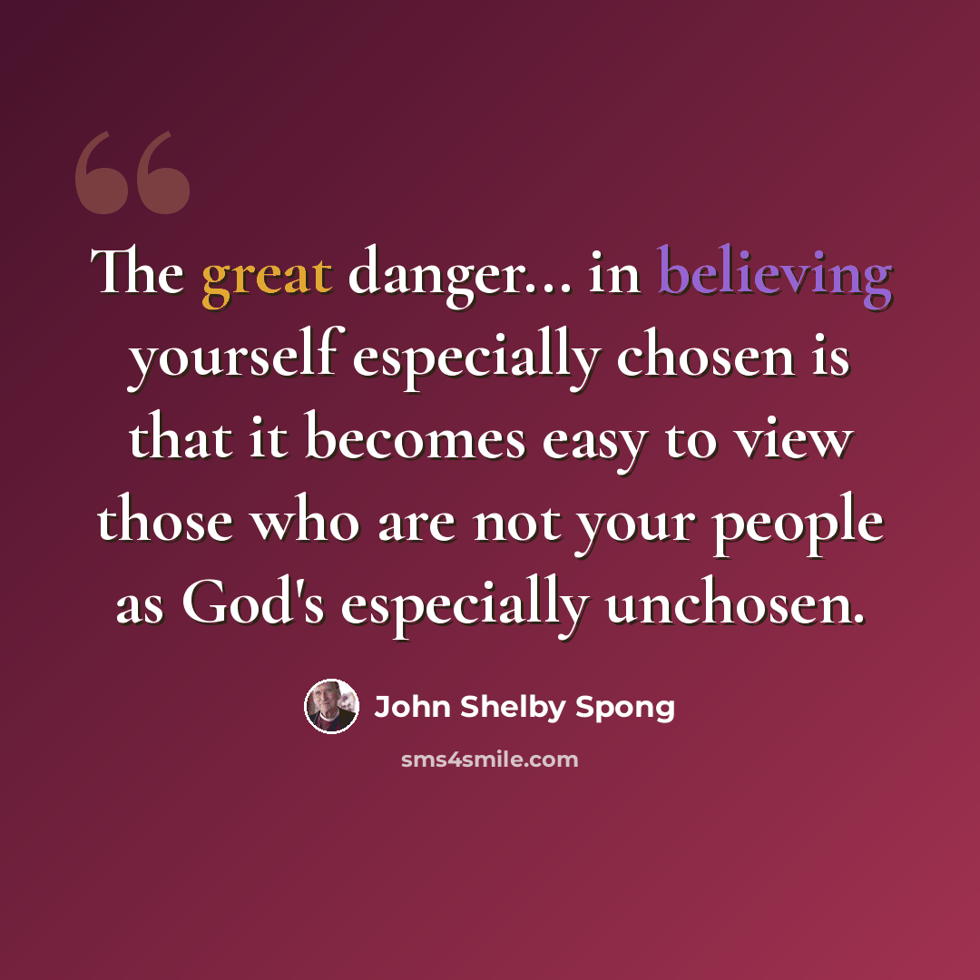 “The great danger... in believing yourself especially chosen is that it becomes easy to view those who are not your people as God's especially unchosen.” quote by John Shelby Spong