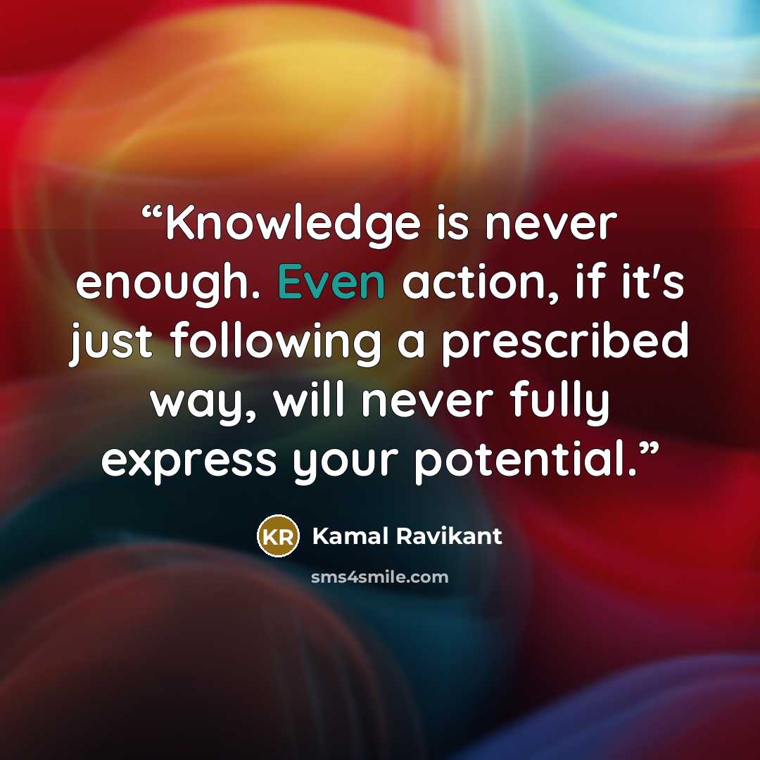 “Knowledge is never enough. Even action, if it's just following a prescribed way, will never fully express your potential.” quote by Kamal Ravikant
