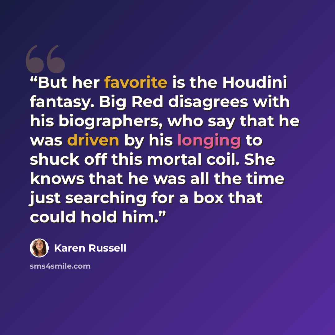 “But her favorite is the Houdini fantasy. Big Red disagrees with his biographers, who say that he was driven by his longing to shuck off this mortal coil. She knows that he was all the time just searching for a box that could hold him.” quote by Karen Russell