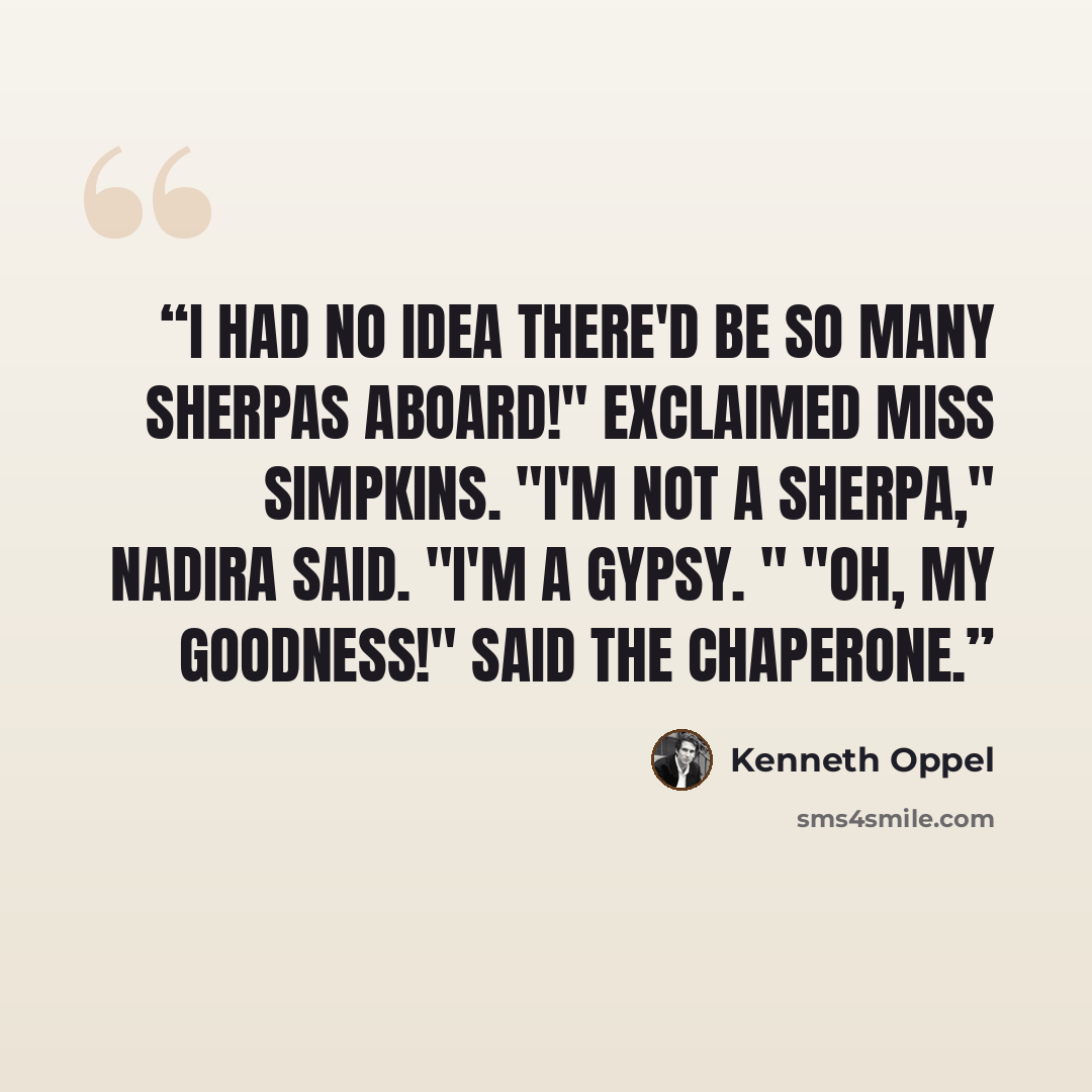 “I had no idea there'd be so many Sherpas aboard!" exclaimed Miss Simpkins. "I'm not a Sherpa," Nadira said. "I'm a gypsy. " "Oh, my goodness!" said the chaperone.” quote by Kenneth Oppel