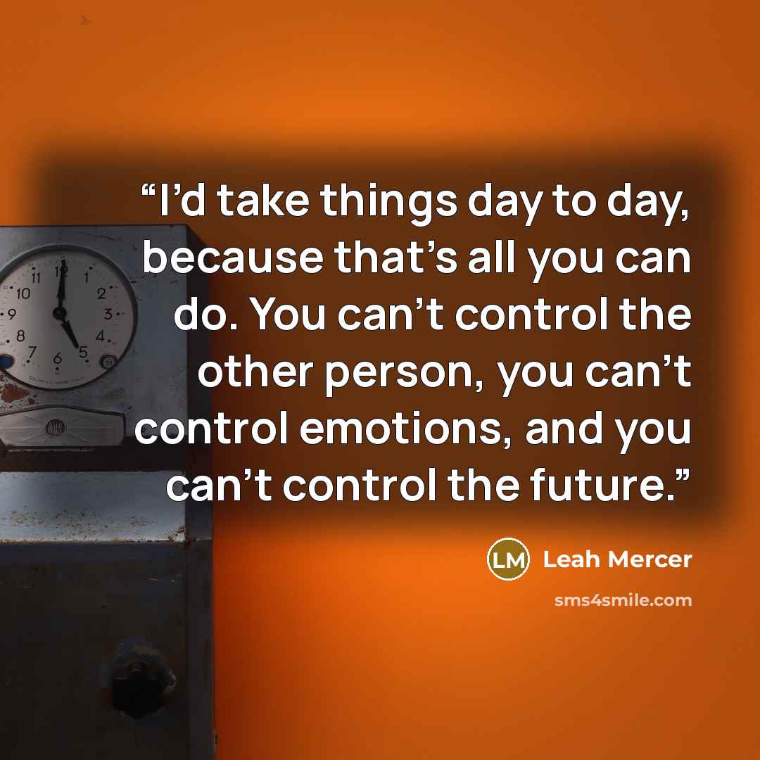 “I’d take things day to day, because that’s all you can do. You can’t control the other person, you can’t control emotions, and you can’t control the future.” quote by Leah Mercer