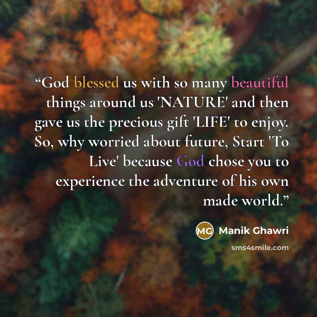 “God blessed us with so many beautiful things around us 'NATURE' and then gave us the precious gift 'LIFE' to enjoy. So, why worried about future, Start 'To Live' because God chose you to experience the adventure of his own made world.” quote by Manik Ghawri