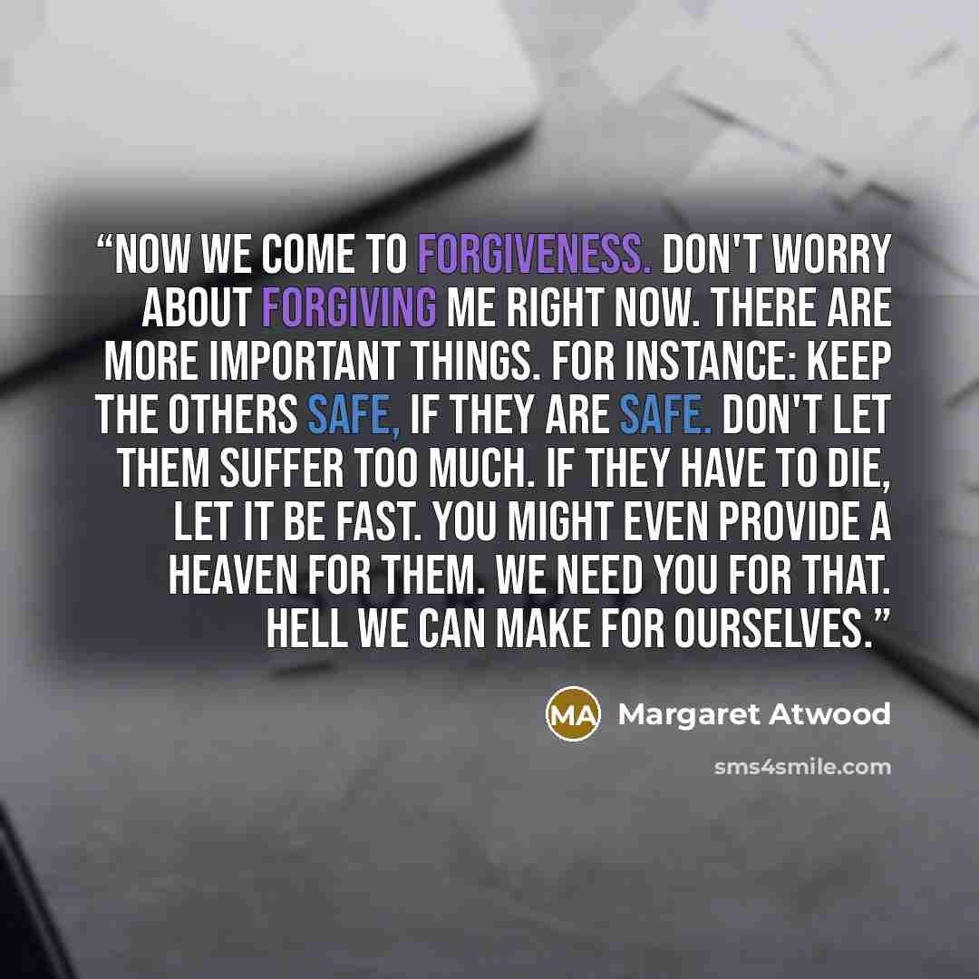 “Now we come to forgiveness. Don't worry about forgiving me right now. There are more important things. For instance: keep the others safe, if they are safe. Don't let them suffer too much. If they have to die, let it be fast. You might even provide a Heaven for them. We need You for that. Hell we…” quote by Margaret Atwood