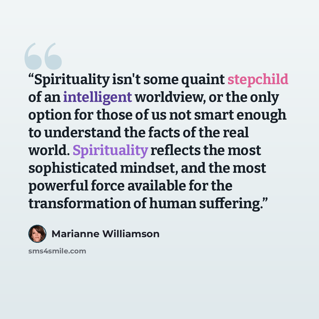 “Spirituality isn't some quaint stepchild of an intelligent worldview, or the only option for those of us not smart enough to understand the facts of the real world. Spirituality reflects the most sophisticated mindset, and the most powerful force available for the transformation of human suffering.” quote by Marianne Williamson