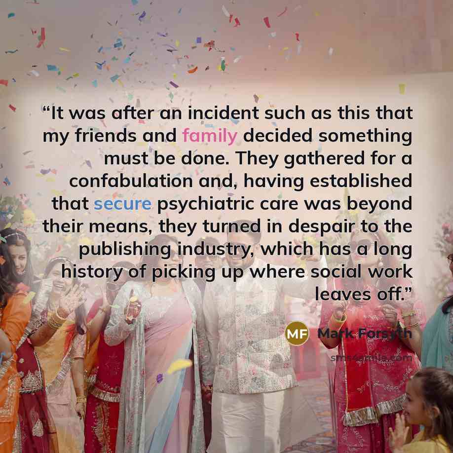 “It was after an incident such as this that my friends and family decided something must be done. They gathered for a confabulation and, having established that secure psychiatric care was beyond their means, they turned in despair to the publishing industry, which has a long history of picking up…” quote by Mark Forsyth