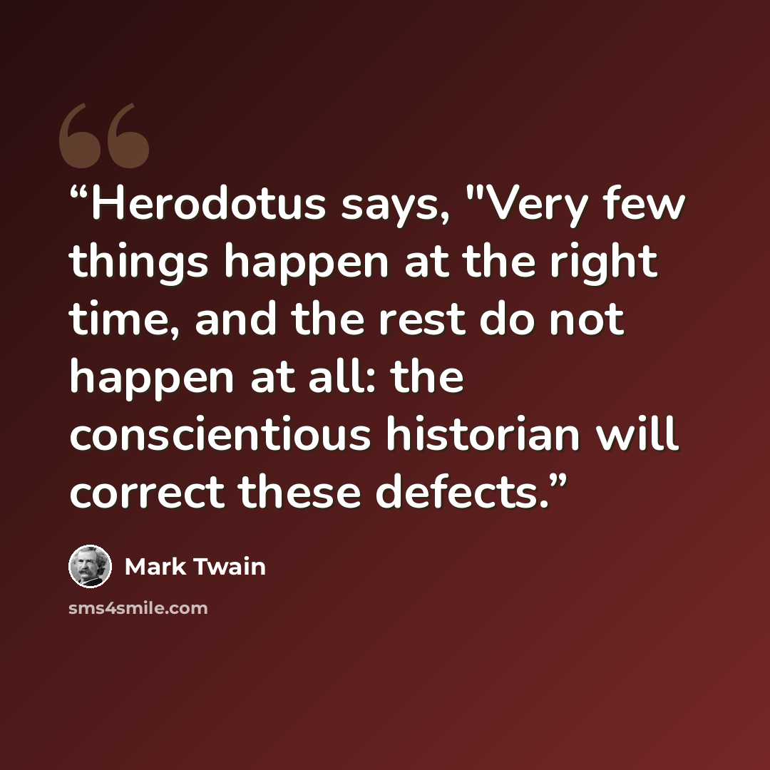 “Herodotus says, "Very few things happen at the right time, and the rest do not happen at all: the conscientious historian will correct these defects.” quote by Mark Twain