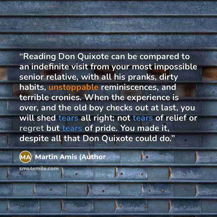 “Reading Don Quixote can be compared to an indefinite visit from your most impossible senior relative, with all his pranks, dirty habits, unstoppable reminiscences, and terrible cronies. When the experience is over, and the old boy checks out at last, you will shed tears all right; not tears of…” quote by Martin Amis (Author