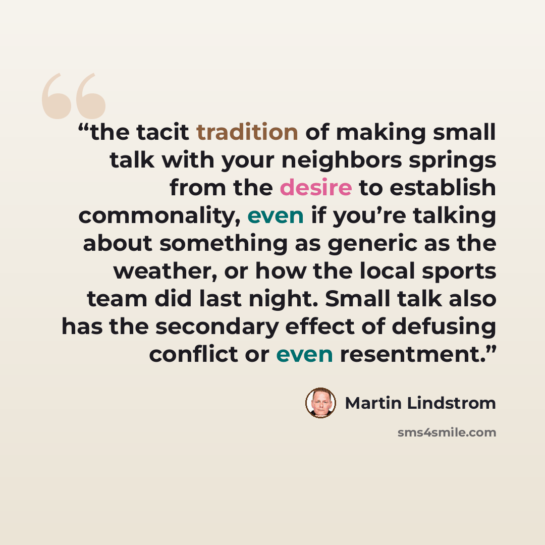 “the tacit tradition of making small talk with your neighbors springs from the desire to establish commonality, even if you’re talking about something as generic as the weather, or how the local sports team did last night. Small talk also has the secondary effect of defusing conflict or even…” quote by Martin Lindstrom