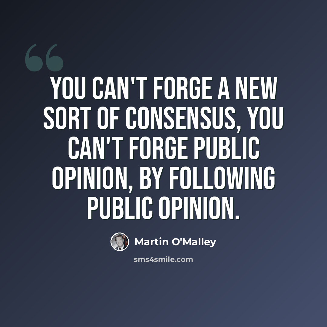 “You can't forge a new sort of consensus, you can't forge public opinion, by following public opinion.” quote by Martin O'Malley