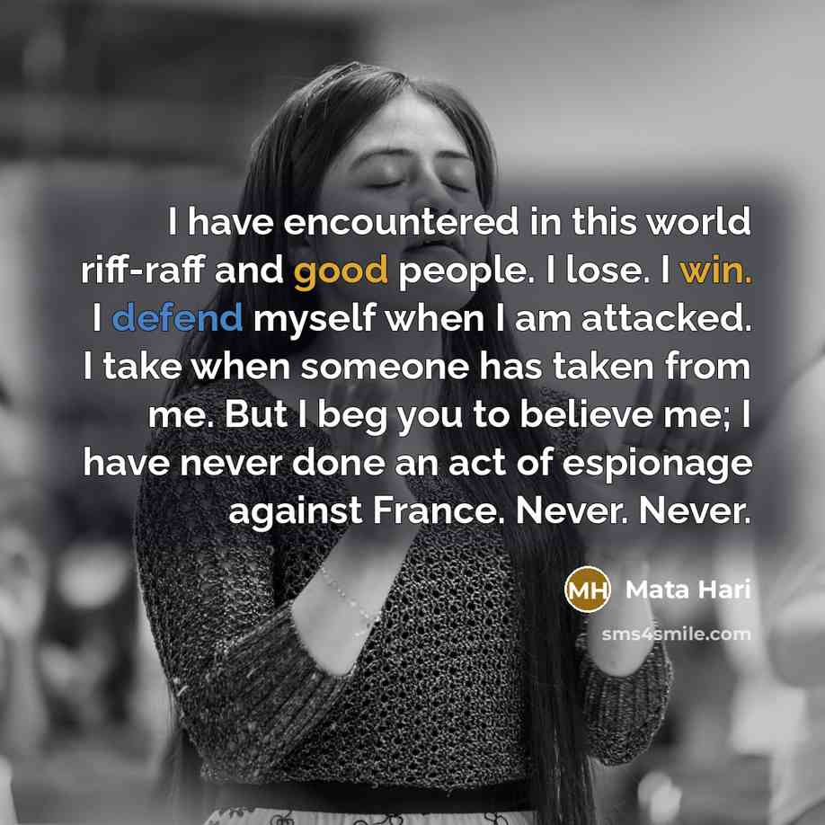 “I have encountered in this world riff-raff and good people. I lose. I win. I defend myself when I am attacked. I take when someone has taken from me. But I beg you to believe me; I have never done an act of espionage against France. Never. Never.” quote by Mata Hari