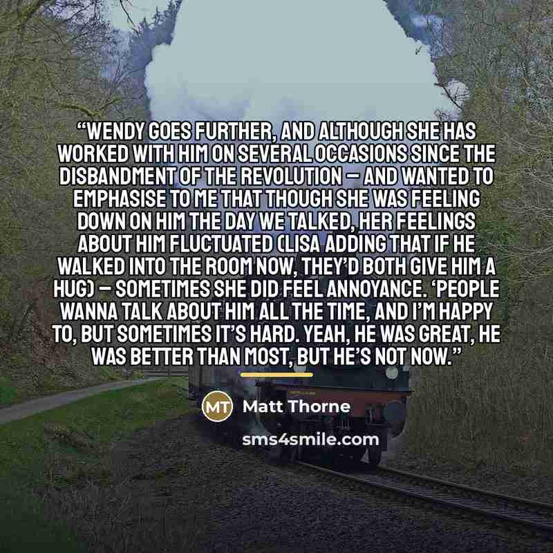 “Wendy goes further, and although she has worked with him on several occasions since the disbandment of The Revolution – and wanted to emphasise to me that though she was feeling down on him the day we talked, her feelings about him fluctuated (Lisa adding that if he walked into the room now…” quote by Matt Thorne