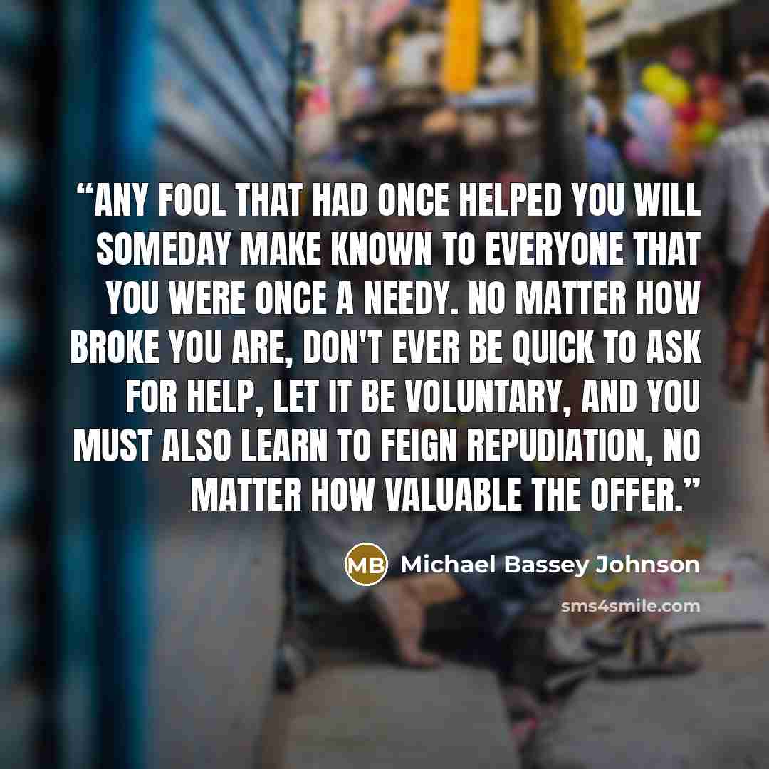 “Any fool that had once helped you will someday make known to everyone that you were once a needy. No matter how broke you are, don't ever be quick to ask for help, let it be voluntary, and you must also learn to feign repudiation, no matter how valuable the offer.” quote by Michael Bassey Johnson