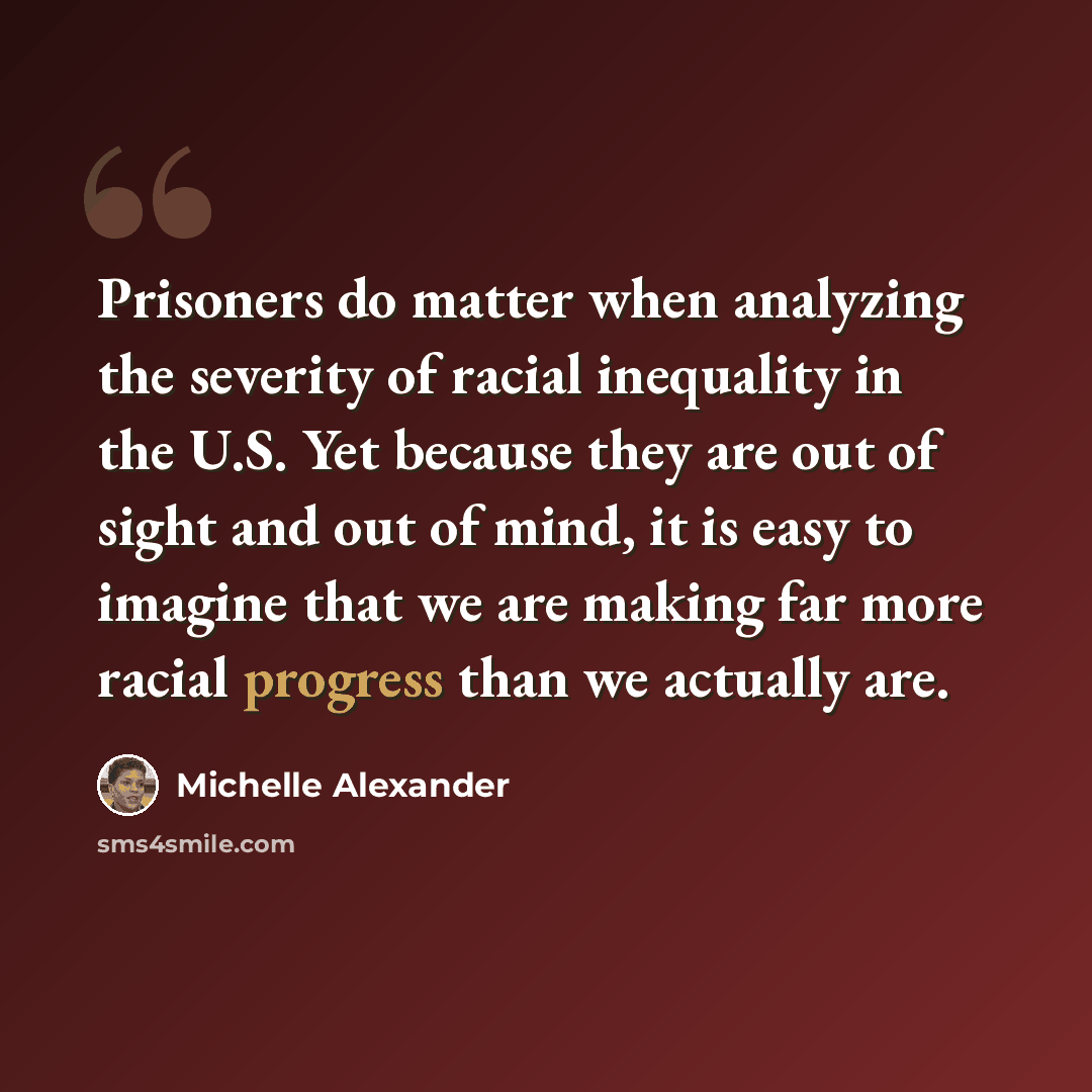 “Prisoners do matter when analyzing the severity of racial inequality in the U.S. Yet because they are out of sight and out of mind, it is easy to imagine that we are making far more racial progress than we actually are.” quote by Michelle Alexander