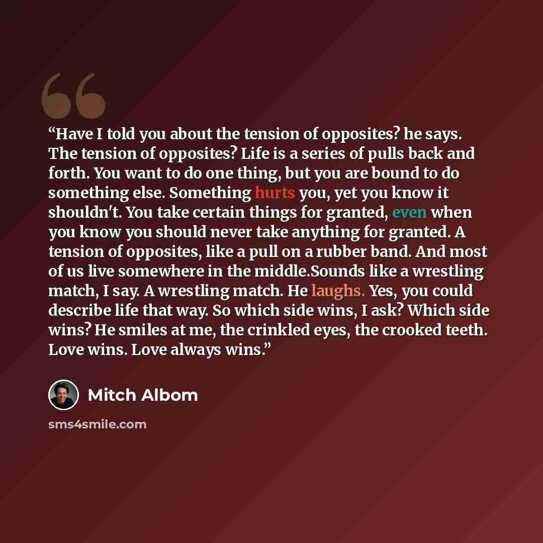 “Have I told you about the tension of opposites? he says. The tension of opposites? Life is a series of pulls back and forth. You want to do one thing, but you are bound to do something else. Something hurts you, yet you know it shouldn't. You take certain things for granted, even when you know you…” quote by Mitch Albom