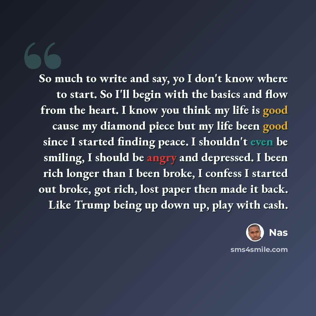 “So much to write and say, yo I don't know where to start. So I'll begin with the basics and flow from the heart. I know you think my life is good cause my diamond piece but my life been good since I started finding peace. I shouldn't even be smiling, I should be angry and depressed. I been rich…” quote by Nas