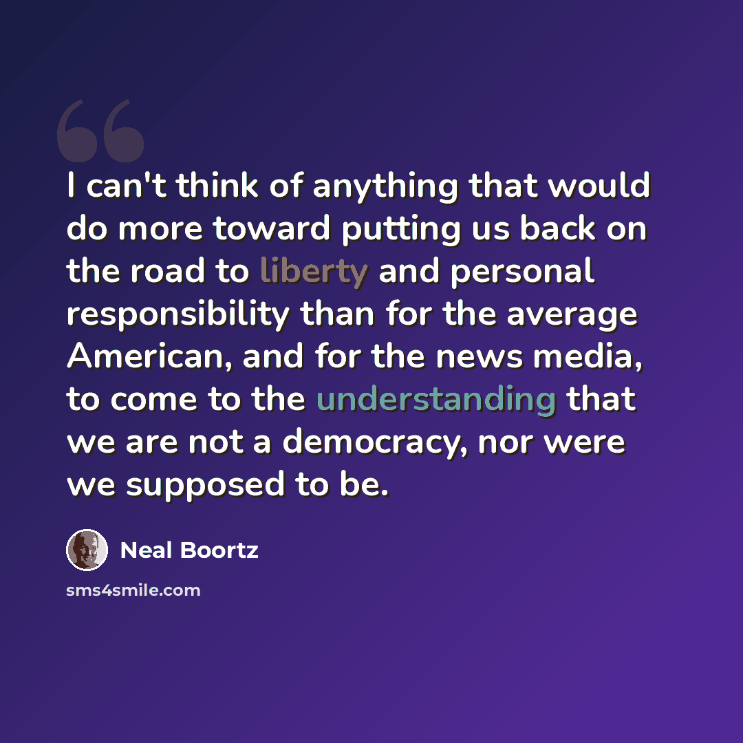 “I can't think of anything that would do more toward putting us back on the road to liberty and personal responsibility than for the average American, and for the news media, to come to the understanding that we are not a democracy, nor were we supposed to be.” quote by Neal Boortz