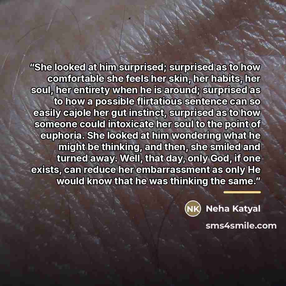 “She looked at him surprised; surprised as to how comfortable she feels her skin, her habits, her soul, her entirety when he is around; surprised as to how a possible flirtatious sentence can so easily cajole her gut instinct, surprised as to how someone could intoxicate her soul to the point of…” quote by Neha Katyal
