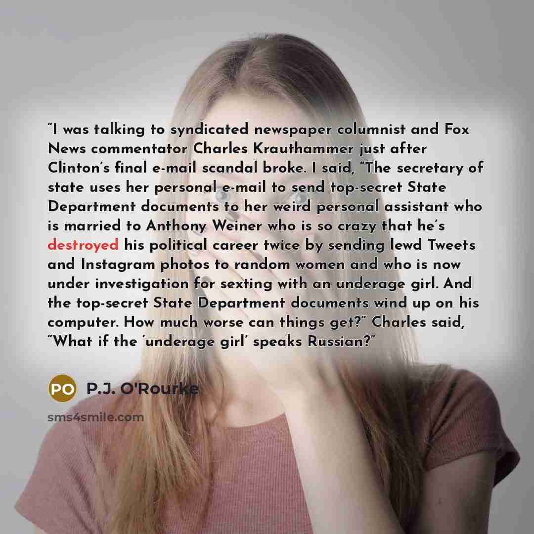 “I was talking to syndicated newspaper columnist and Fox News commentator Charles Krauthammer just after Clinton’s final e-mail scandal broke. I said, “The secretary of state uses her personal e-mail to send top-secret State Department documents to her weird personal assistant who is married to…” quote by P.J. O'Rourke