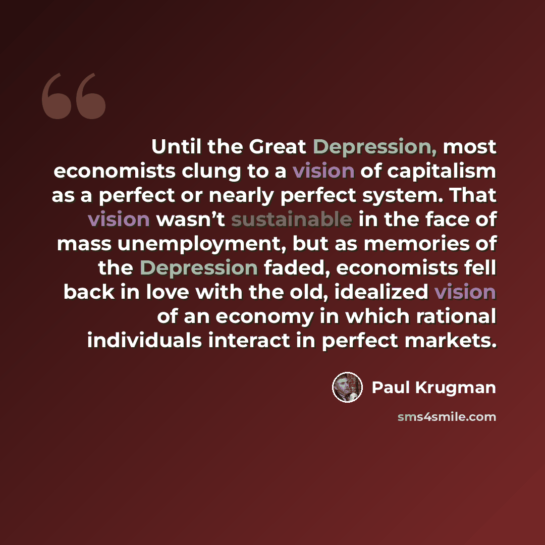 “Until the Great Depression, most economists clung to a vision of capitalism as a perfect or nearly perfect system. That vision wasn’t sustainable in the face of mass unemployment, but as memories of the Depression faded, economists fell back in love with the old, idealized vision of an economy in…” quote by Paul Krugman