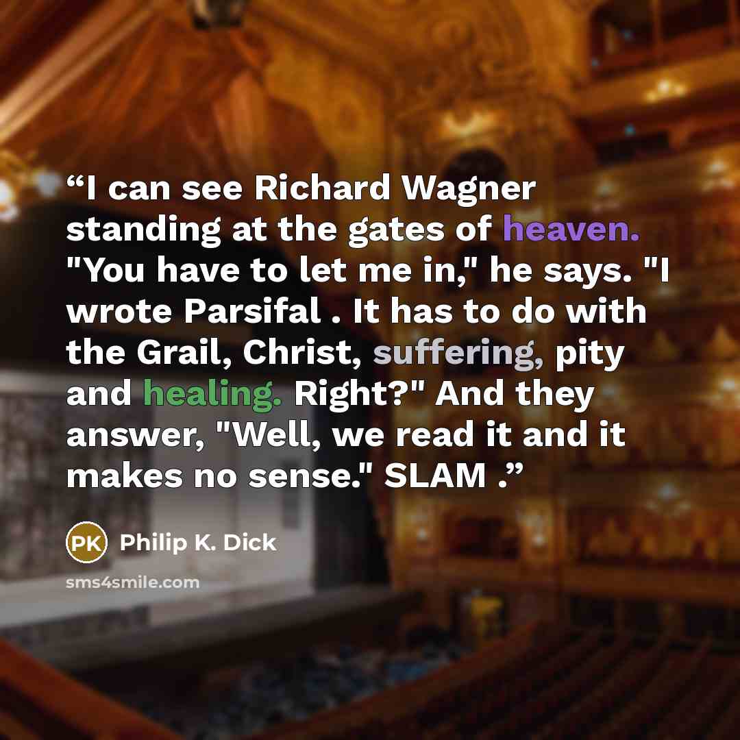 “I can see Richard Wagner standing at the gates of heaven. "You have to let me in," he says. "I wrote Parsifal . It has to do with the Grail, Christ, suffering, pity and healing. Right?" And they answer, "Well, we read it and it makes no sense." SLAM .” quote by Philip K. Dick