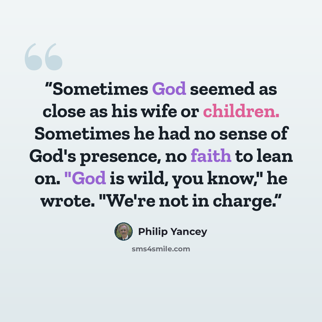 “Sometimes God seemed as close as his wife or children. Sometimes he had no sense of God's presence, no faith to lean on. "God is wild, you know," he wrote. "We're not in charge.” quote by Philip Yancey