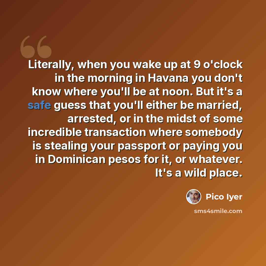 “Literally, when you wake up at 9 o'clock in the morning in Havana you don't know where you'll be at noon. But it's a safe guess that you'll either be married, arrested, or in the midst of some incredible transaction where somebody is stealing your passport or paying you in Dominican pesos for it…” quote by Pico Iyer
