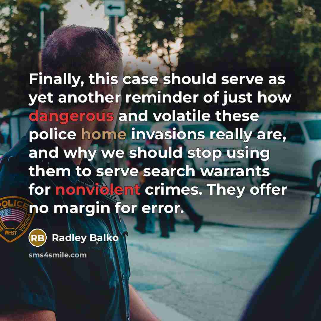 “Finally, this case should serve as yet another reminder of just how dangerous and volatile these police home invasions really are, and why we should stop using them to serve search warrants for nonviolent crimes. They offer no margin for error.” quote by Radley Balko