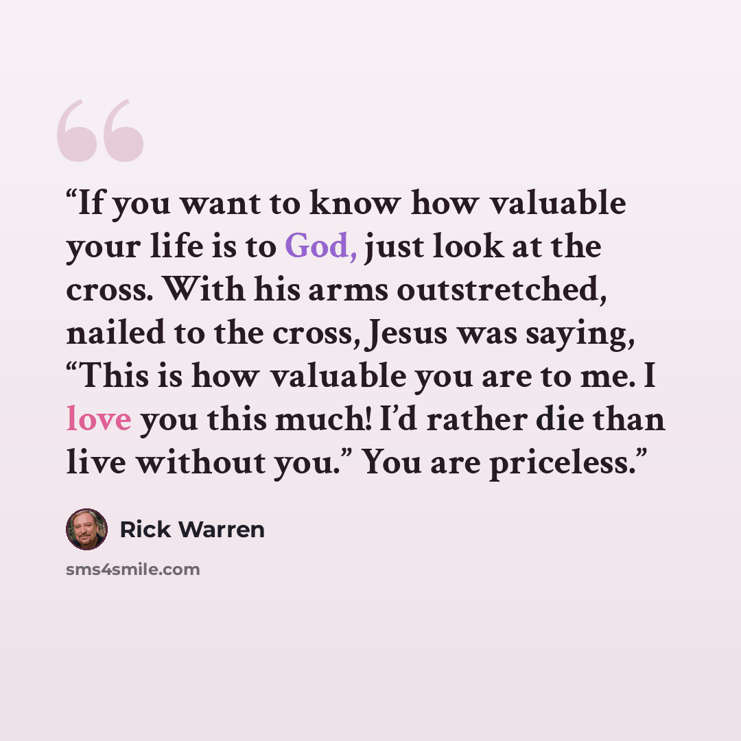 “If you want to know how valuable your life is to God, just look at the cross. With his arms outstretched, nailed to the cross, Jesus was saying, “This is how valuable you are to me. I love you this much! I’d rather die than live without you.” You are priceless.” quote by Rick Warren