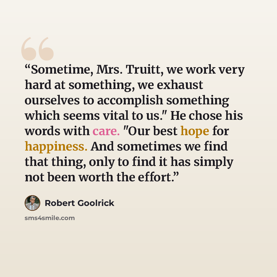 “Sometime, Mrs. Truitt, we work very hard at something, we exhaust ourselves to accomplish something which seems vital to us." He chose his words with care. "Our best hope for happiness. And sometimes we find that thing, only to find it has simply not been worth the effort.” quote by Robert Goolrick