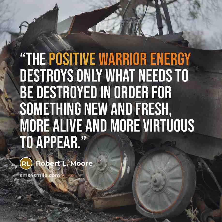 “the positive Warrior energy destroys only what needs to be destroyed in order for something new and fresh, more alive and more virtuous to appear.” quote by Robert L. Moore