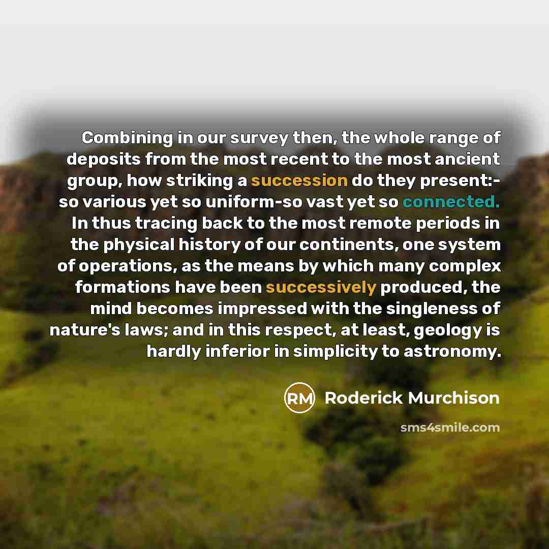 “Combining in our survey then, the whole range of deposits from the most recent to the most ancient group, how striking a succession do they present:- so various yet so uniform-so vast yet so connected. In thus tracing back to the most remote periods in the physical history of our continents, one…” quote by Roderick Murchison