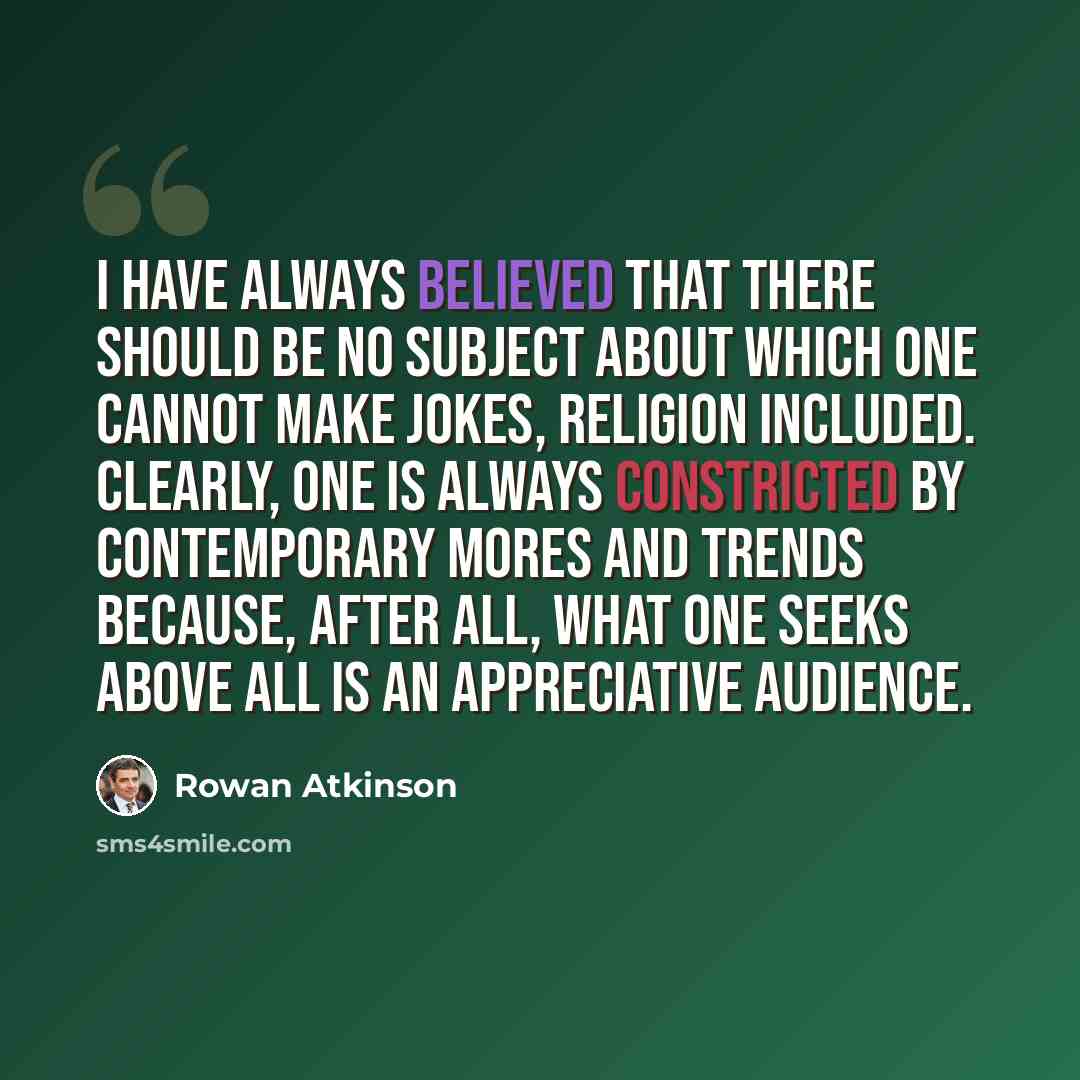 “I have always believed that there should be no subject about which one cannot make jokes, religion included. Clearly, one is always constricted by contemporary mores and trends because, after all, what one seeks above all is an appreciative audience.” quote by Rowan Atkinson