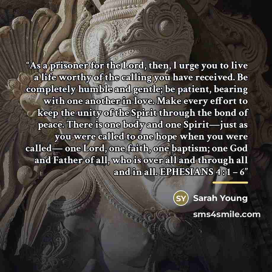 “As a prisoner for the Lord, then, I urge you to live a life worthy of the calling you have received. Be completely humble and gentle; be patient, bearing with one another in love. Make every effort to keep the unity of the Spirit through the bond of peace. There is one body and one Spirit—just as…” quote by Sarah Young