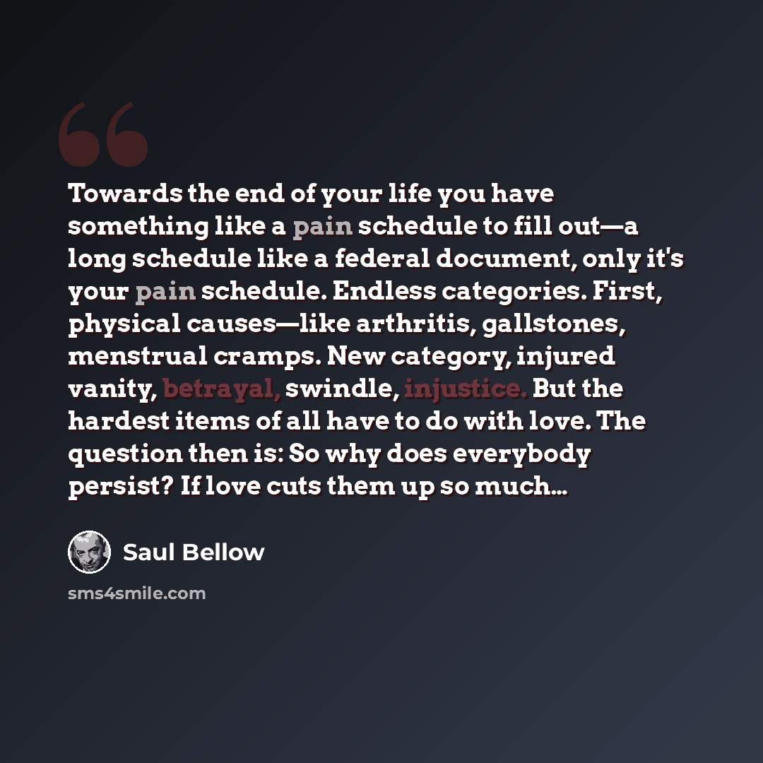 “Towards the end of your life you have something like a pain schedule to fill out—a long schedule like a federal document, only it's your pain schedule. Endless categories. First, physical causes—like arthritis, gallstones, menstrual cramps. New category, injured vanity, betrayal, swindle…” quote by Saul Bellow
