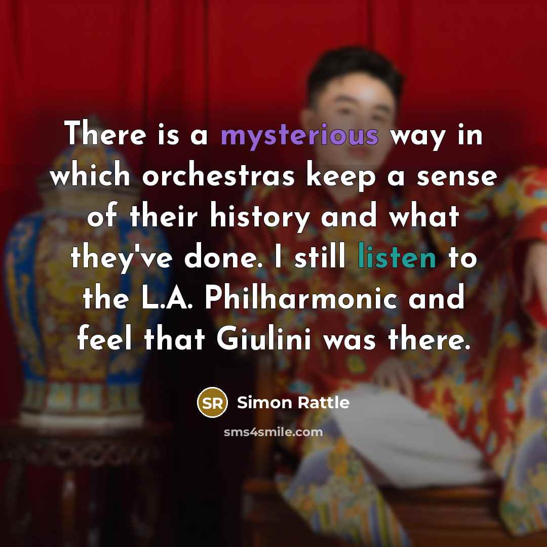 “There is a mysterious way in which orchestras keep a sense of their history and what they've done. I still listen to the L.A. Philharmonic and feel that Giulini was there.” quote by Simon Rattle