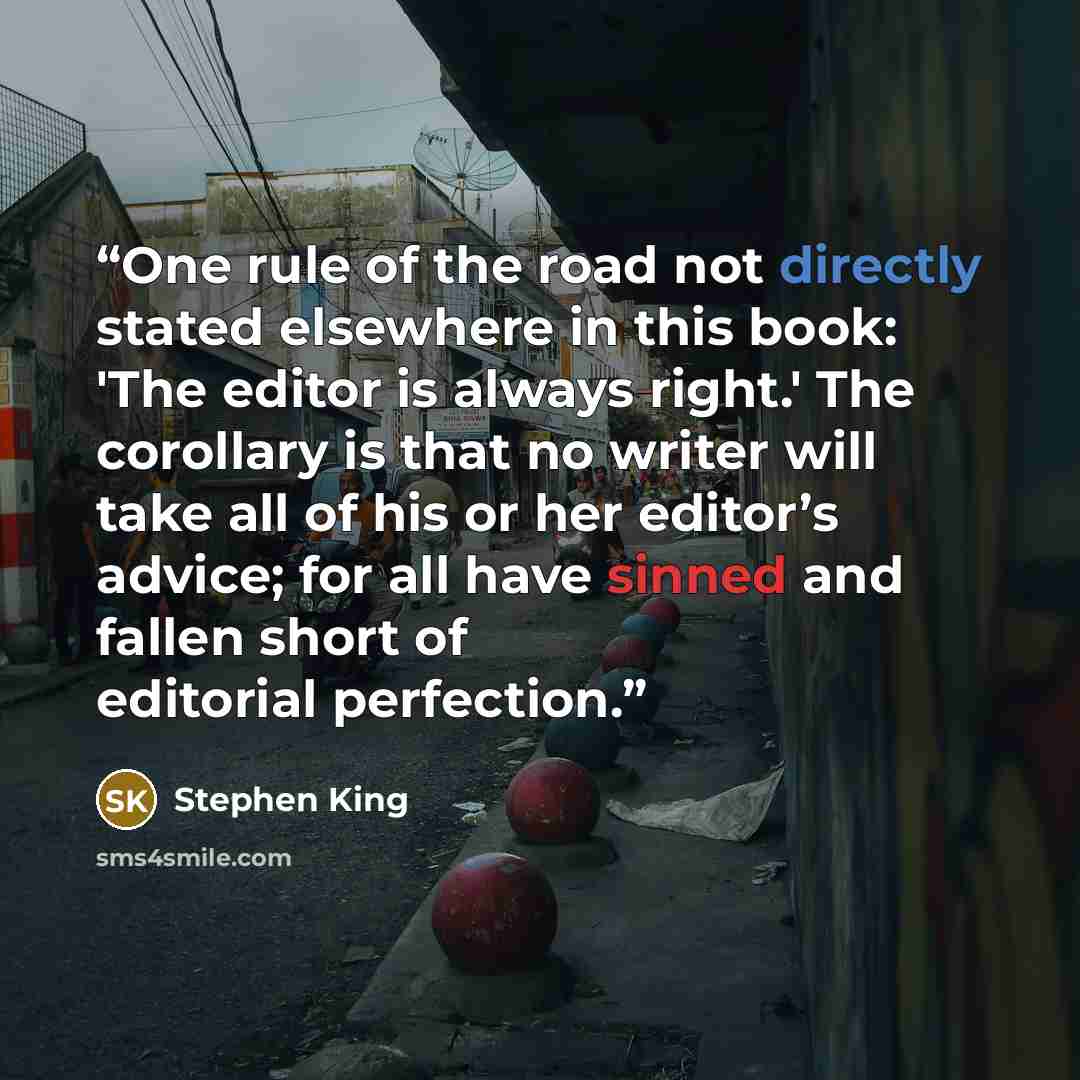 “One rule of the road not directly stated elsewhere in this book: 'The editor is always right.' The corollary is that no writer will take all of his or her editor’s advice; for all have sinned and fallen short of editorial perfection.” quote by Stephen King