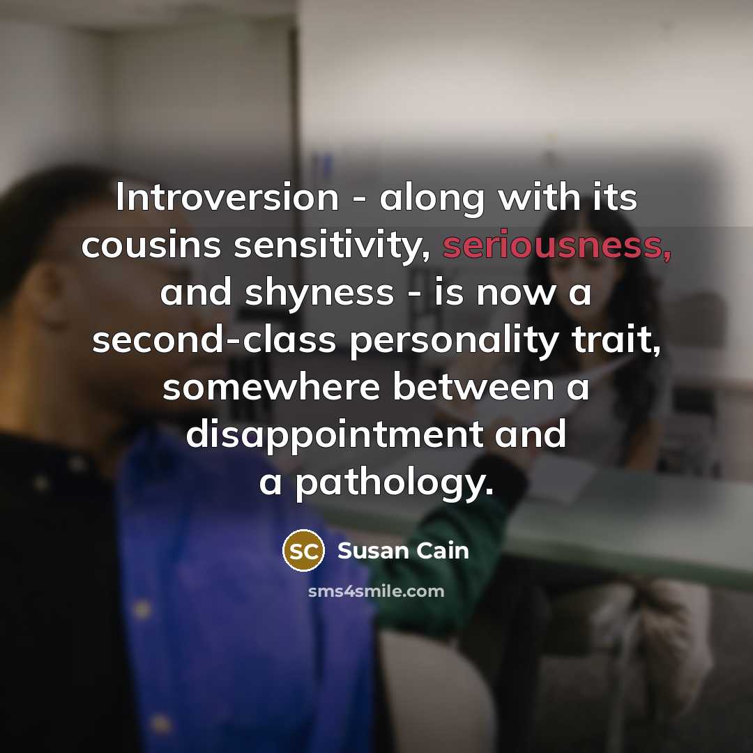 “Introversion - along with its cousins sensitivity, seriousness, and shyness - is now a second-class personality trait, somewhere between a disappointment and a pathology.” quote by Susan Cain