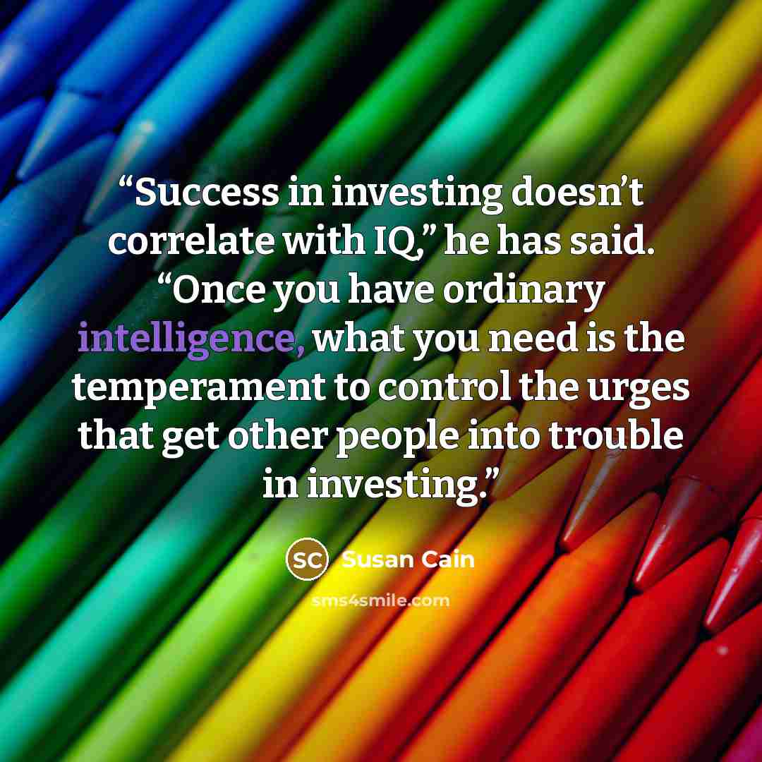 “Success in investing doesn’t correlate with IQ,” he has said. “Once you have ordinary intelligence, what you need is the temperament to control the urges that get other people into trouble in investing.” quote by Susan Cain