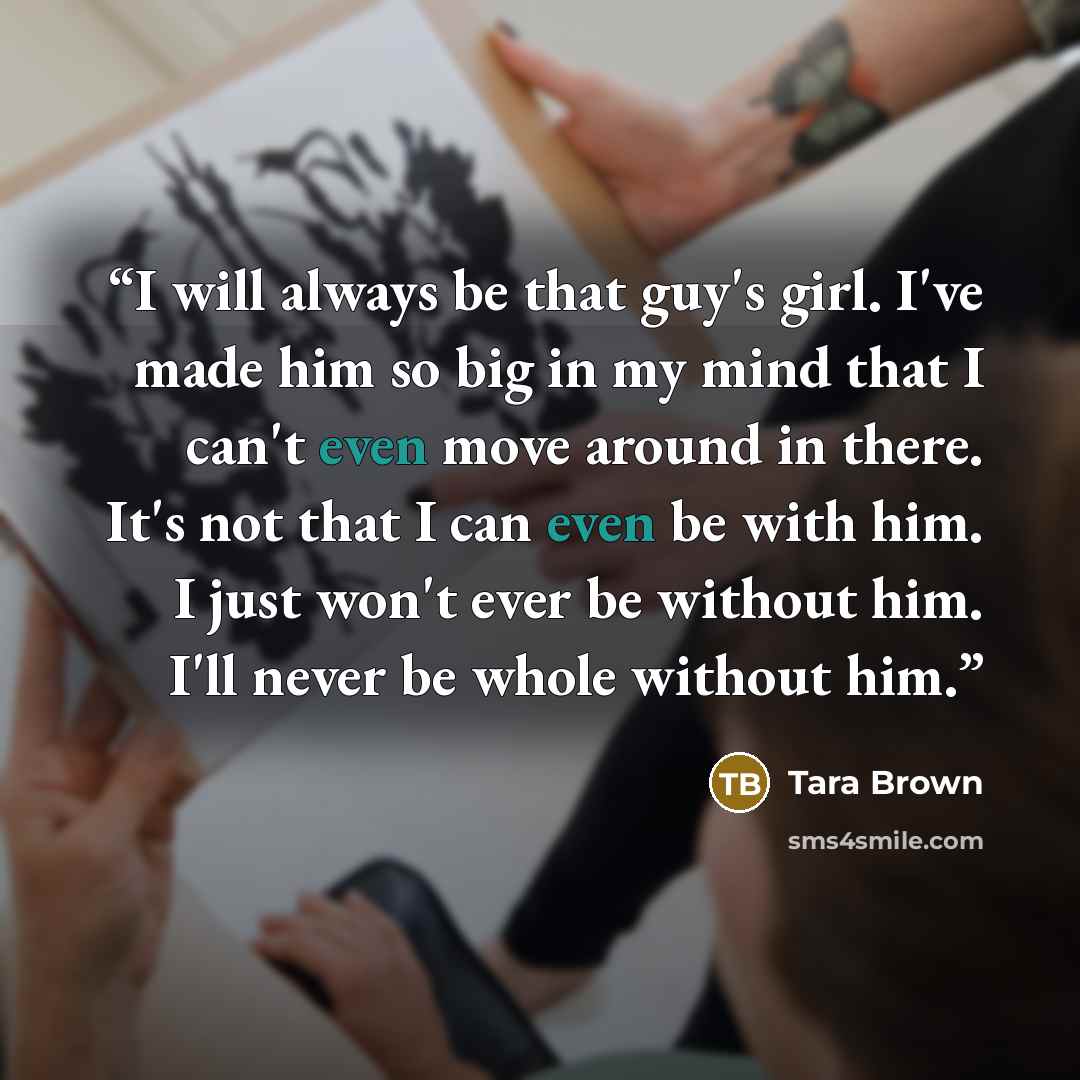“I will always be that guy's girl. I've made him so big in my mind that I can't even move around in there. It's not that I can even be with him. I just won't ever be without him. I'll never be whole without him.” quote by Tara Brown