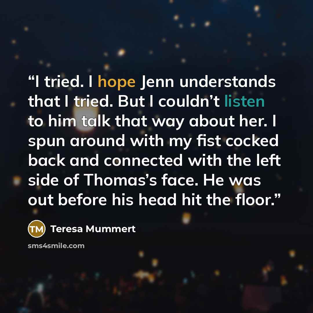 “I tried. I hope Jenn understands that I tried. But I couldn’t listen to him talk that way about her. I spun around with my fist cocked back and connected with the left side of Thomas’s face. He was out before his head hit the floor.” quote by Teresa Mummert