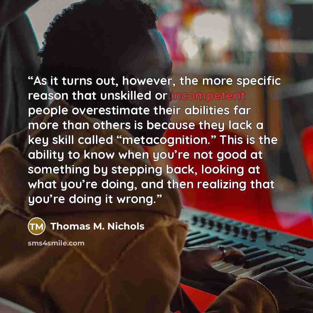 “As it turns out, however, the more specific reason that unskilled or incompetent people overestimate their abilities far more than others is because they lack a key skill called “metacognition.” This is the ability to know when you’re not good at something by stepping back, looking at what you’re…” quote by Thomas M. Nichols