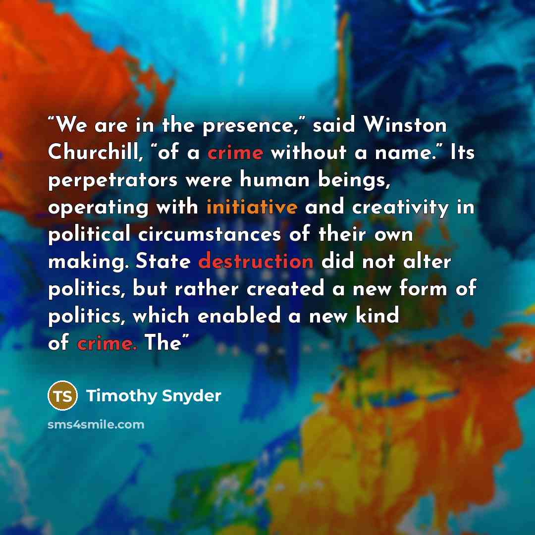 “We are in the presence,” said Winston Churchill, “of a crime without a name.” Its perpetrators were human beings, operating with initiative and creativity in political circumstances of their own making. State destruction did not alter politics, but rather created a new form of politics, which…” quote by Timothy Snyder