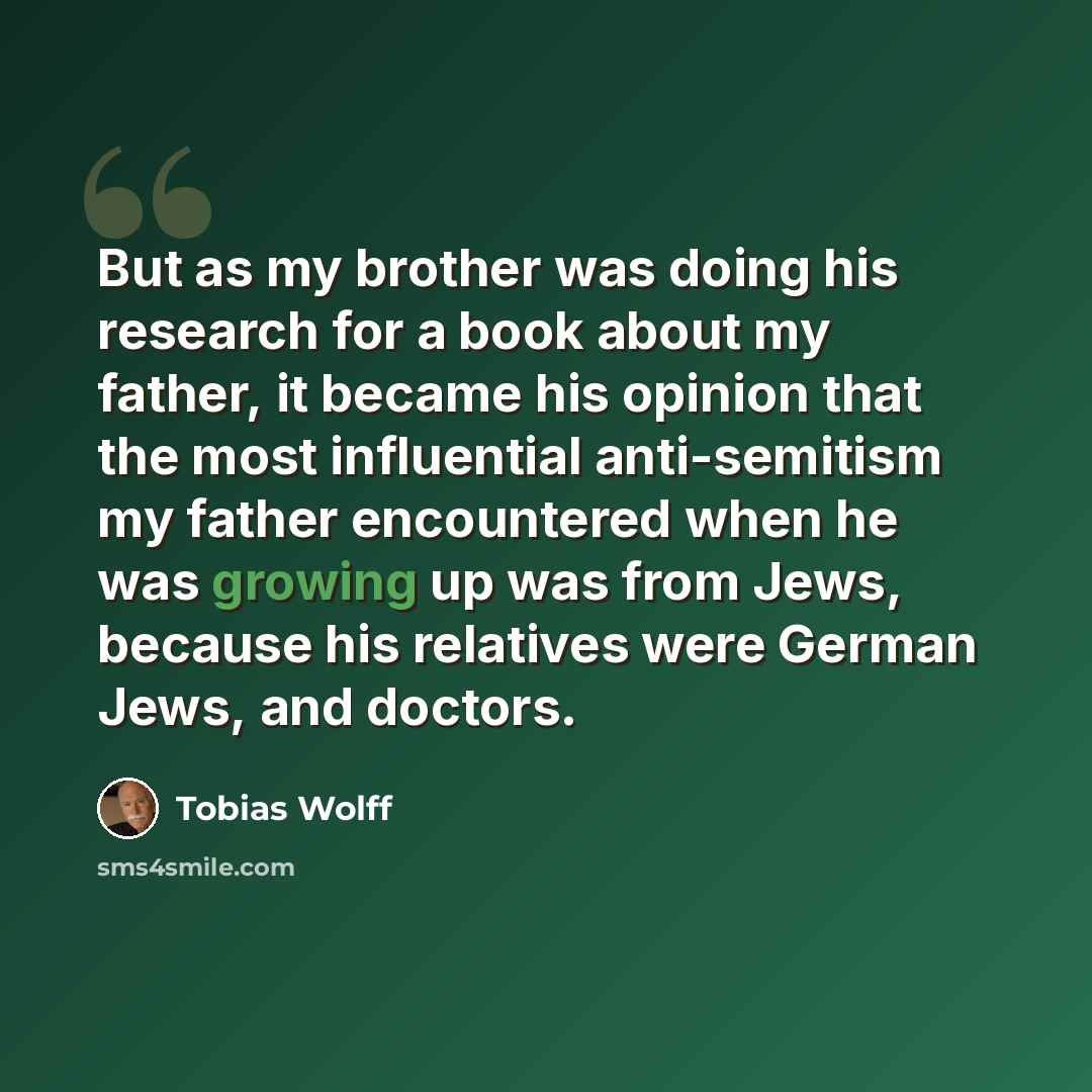 “But as my brother was doing his research for a book about my father, it became his opinion that the most influential anti-semitism my father encountered when he was growing up was from Jews, because his relatives were German Jews, and doctors.” quote by Tobias Wolff