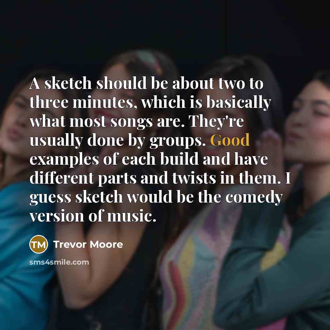 “A sketch should be about two to three minutes, which is basically what most songs are. They're usually done by groups. Good examples of each build and have different parts and twists in them. I guess sketch would be the comedy version of music.” quote by Trevor Moore