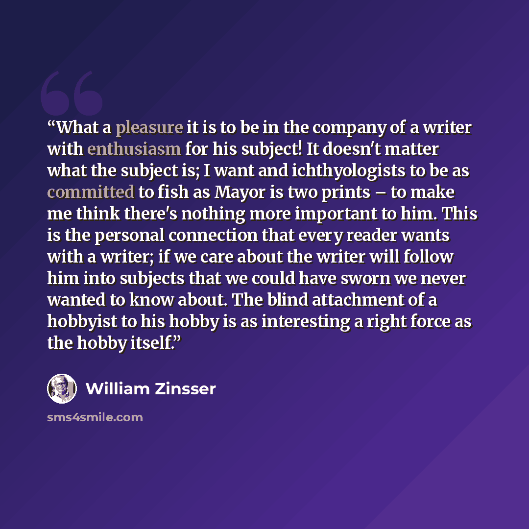“What a pleasure it is to be in the company of a writer with enthusiasm for his subject! It doesn't matter what the subject is; I want and ichthyologists to be as committed to fish as Mayor is two prints – to make me think there's nothing more important to him. This is the personal connection that…” quote by William Zinsser