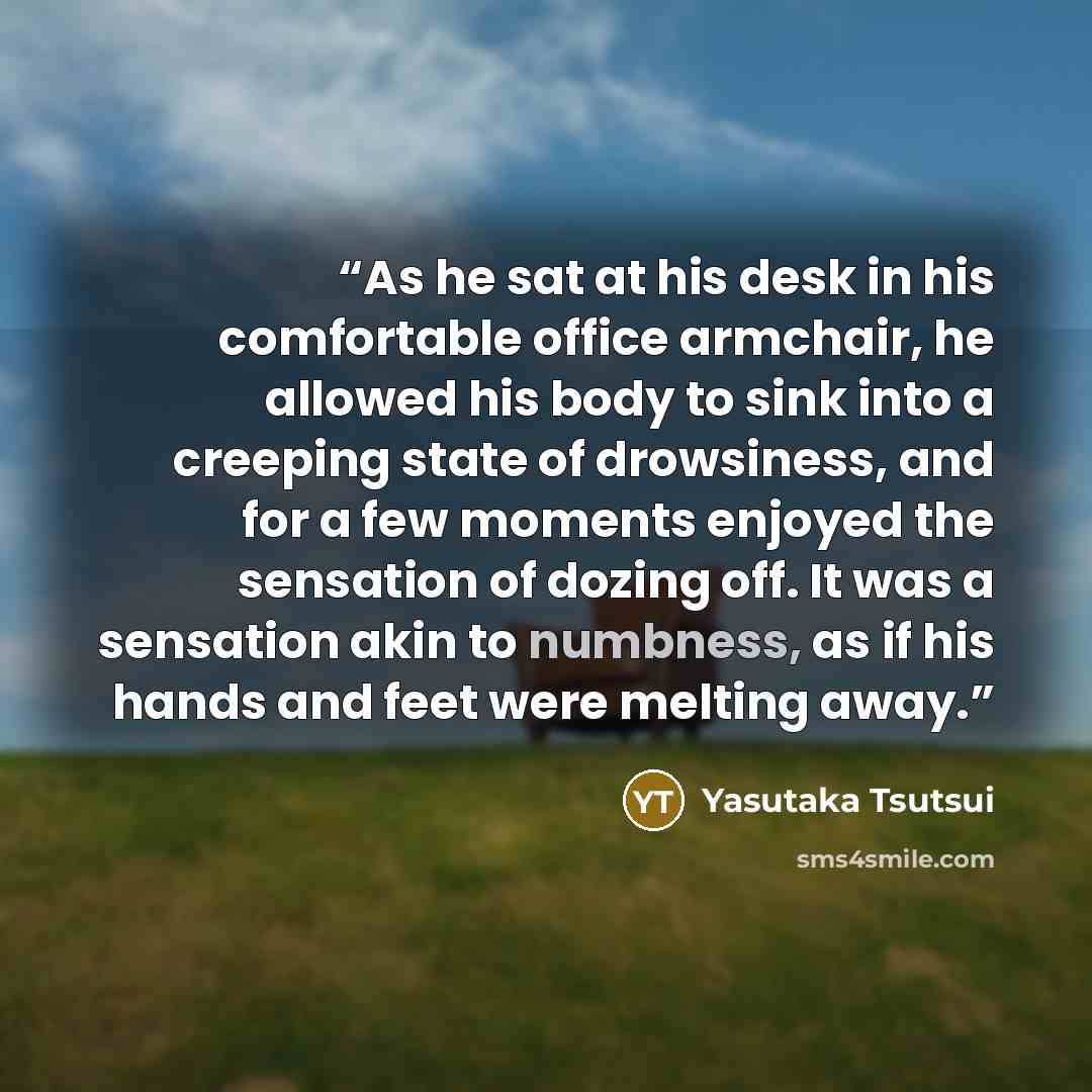 “As he sat at his desk in his comfortable office armchair, he allowed his body to sink into a creeping state of drowsiness, and for a few moments enjoyed the sensation of dozing off. It was a sensation akin to numbness, as if his hands and feet were melting away.” quote by Yasutaka Tsutsui